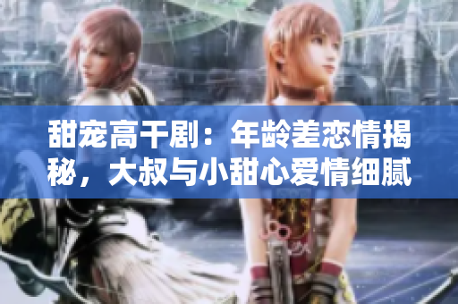 甜寵高干?。耗挲g差戀情揭秘，大叔與小甜心愛(ài)情細(xì)膩描摹