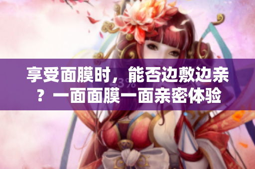 享受面膜時(shí)，能否邊敷邊親？一面面膜一面親密體驗(yàn)