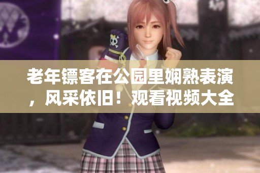 老年鏢客在公園里嫻熟表演，風(fēng)采依舊！觀看視頻大全，領(lǐng)略精彩技藝