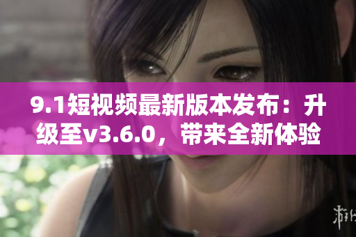 9.1短視頻最新版本發(fā)布：升級至v3.6.0，帶來全新體驗