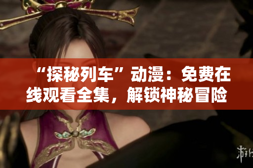 “探秘列車”動(dòng)漫：免費(fèi)在線觀看全集，解鎖神秘冒險(xiǎn)！