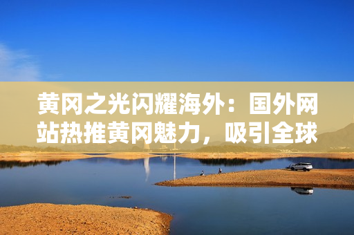 黃岡之光閃耀海外：國外網(wǎng)站熱推黃岡魅力，吸引全球目光！