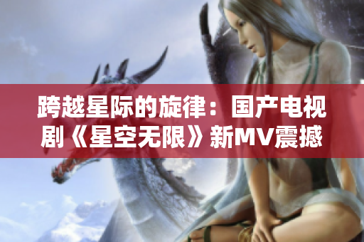 跨越星際的旋律：國產(chǎn)電視劇《星空無限》新MV震撼發(fā)布！