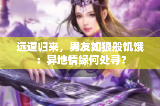 遠道歸來，男友如狼般饑餓：異地情緣何處尋？