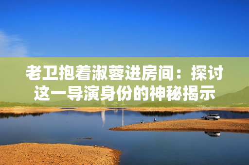 老衛(wèi)抱著淑蓉進(jìn)房間：探討這一導(dǎo)演身份的神秘揭示