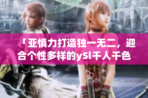 「亞慎力打造獨(dú)一無(wú)二，迎合個(gè)性多樣的ySl千人千色t9t9t9t9」