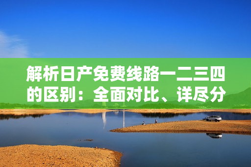 解析日產(chǎn)免費線路一二三四的區(qū)別：全面對比、詳盡分析