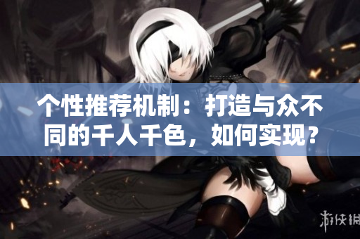 個性推薦機(jī)制：打造與眾不同的千人千色，如何實現(xiàn)？