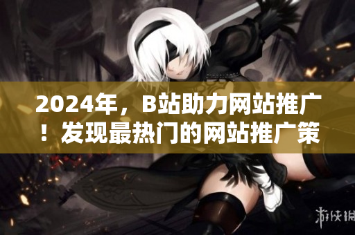 2024年，B站助力網(wǎng)站推廣！發(fā)現(xiàn)最熱門的網(wǎng)站推廣策略