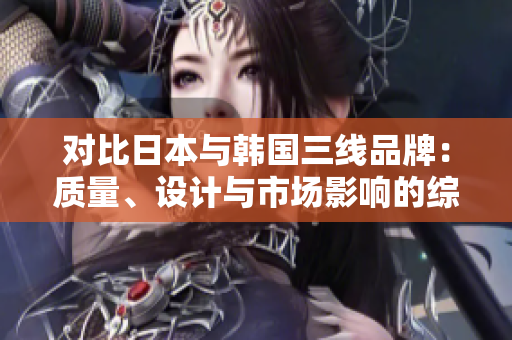 對比日本與韓國三線品牌：質(zhì)量、設(shè)計與市場影響的綜合比較