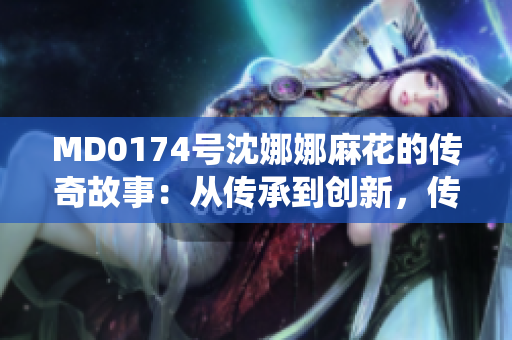 MD0174號沈娜娜麻花的傳奇故事：從傳承到創(chuàng)新，傳統(tǒng)藝術的新篇章