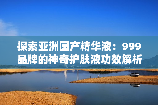 探索亞洲國(guó)產(chǎn)精華液：999品牌的神奇護(hù)膚液功效解析