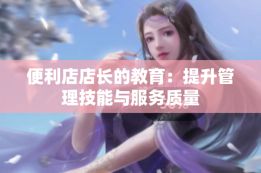 便利店店長(zhǎng)的教育：提升管理技能與服務(wù)質(zhì)量