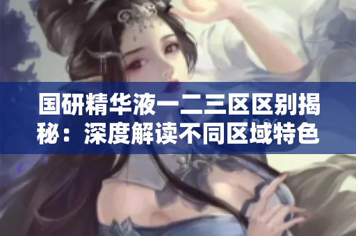 國(guó)研精華液一二三區(qū)區(qū)別揭秘：深度解讀不同區(qū)域特色及功效