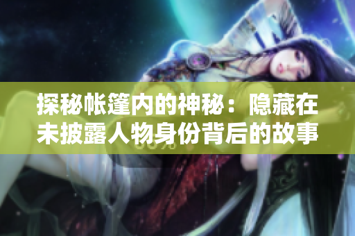 探秘帳篷內(nèi)的神秘：隱藏在未披露人物身份背后的故事