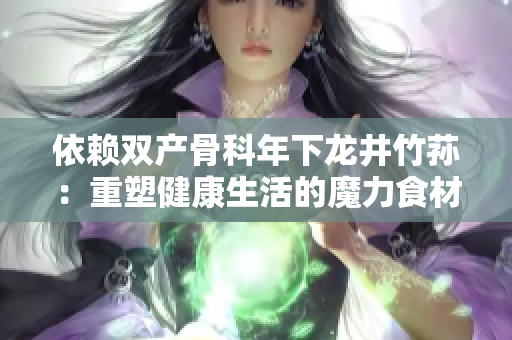 依賴雙產(chǎn)骨科年下龍井竹蓀：重塑健康生活的魔力食材