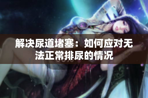 解決尿道堵塞：如何應(yīng)對(duì)無(wú)法正常排尿的情況