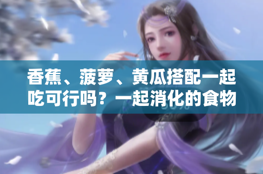 香蕉、菠蘿、黃瓜搭配一起吃可行嗎？一起消化的食物組合效果如何？