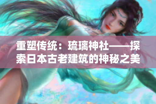 重塑傳統(tǒng)：琉璃神社——探索日本古老建筑的神秘之美