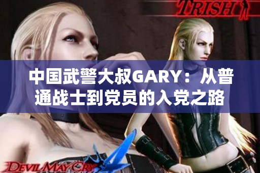 中國武警大叔GARY：從普通戰(zhàn)士到黨員的入黨之路
