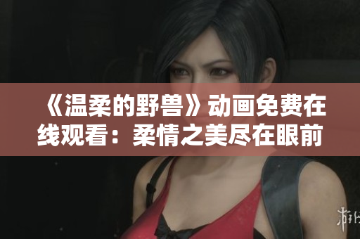 《溫柔的野獸》動(dòng)畫免費(fèi)在線觀看：柔情之美盡在眼前