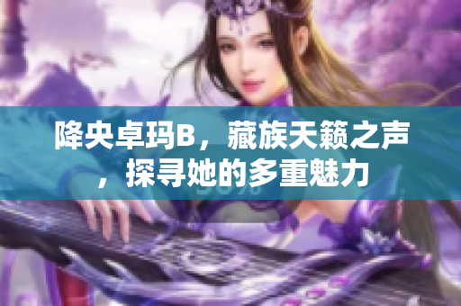 降央卓瑪B，藏族天籟之聲，探尋她的多重魅力