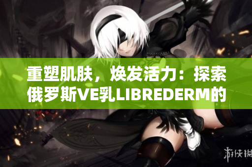 重塑肌膚，煥發(fā)活力：探索俄羅斯VE乳L(zhǎng)IBREDERM的神奇功效