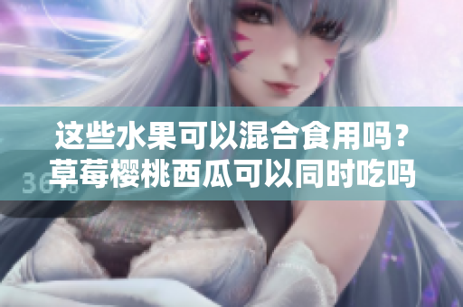 這些水果可以混合食用嗎？草莓櫻桃西瓜可以同時(shí)吃嗎？
