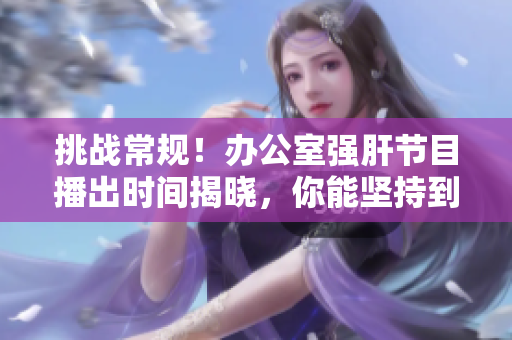 挑戰(zhàn)常規(guī)！辦公室強(qiáng)肝節(jié)目播出時(shí)間揭曉，你能堅(jiān)持到最后嗎？