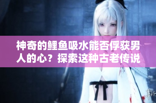 神奇的鯉魚吸水能否俘獲男人的心？探索這種古老傳說的真相！