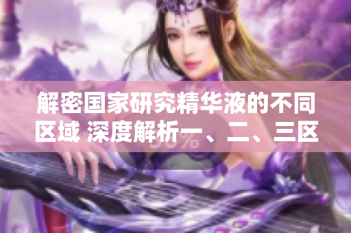 解密國(guó)家研究精華液的不同區(qū)域 深度解析一、二、三區(qū)的獨(dú)特差異