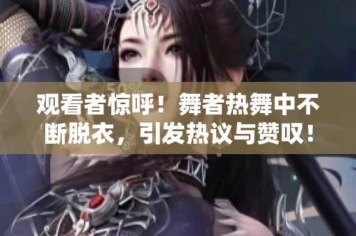觀看者驚呼！舞者熱舞中不斷脫衣，引發(fā)熱議與贊嘆！
