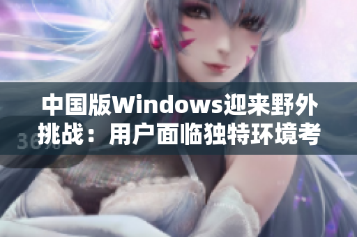 中國(guó)版Windows迎來野外挑戰(zhàn)：用戶面臨獨(dú)特環(huán)境考驗(yàn)
