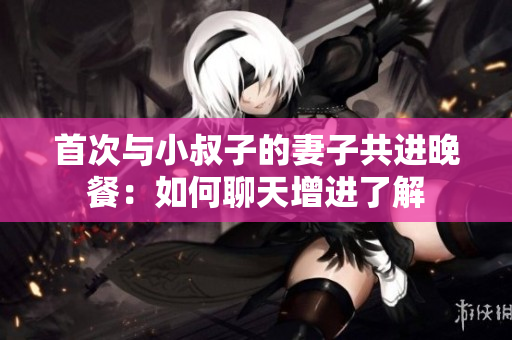 首次與小叔子的妻子共進(jìn)晚餐：如何聊天增進(jìn)了解