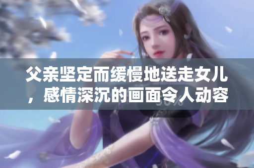 父親堅(jiān)定而緩慢地送走女兒，感情深沉的畫面令人動(dòng)容