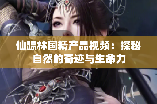 仙蹤林國(guó)精產(chǎn)品視頻：探秘自然的奇跡與生命力