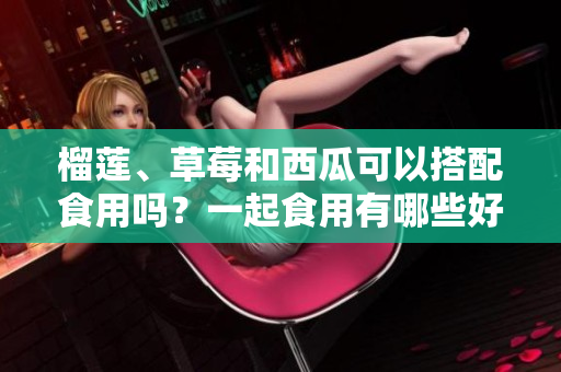 榴蓮、草莓和西瓜可以搭配食用嗎？一起食用有哪些好處？