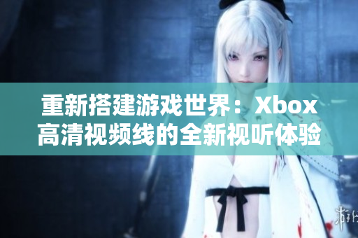 重新搭建游戲世界：Xbox高清視頻線的全新視聽體驗(yàn)