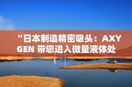 “日本制造精密吸頭：AXYGEN 帶您進(jìn)入微量液體處理新時(shí)代！”