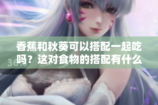 香蕉和秋葵可以搭配一起吃嗎？這對食物的搭配有什么好處呢？
