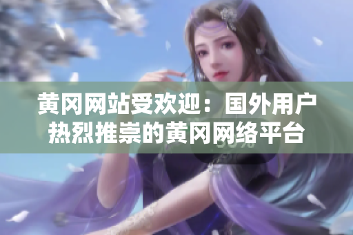 黃岡網(wǎng)站受歡迎：國外用戶熱烈推崇的黃岡網(wǎng)絡平臺