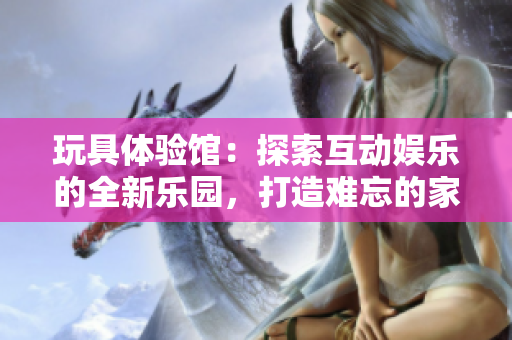 玩具體驗(yàn)館：探索互動娛樂的全新樂園，打造難忘的家庭時(shí)光