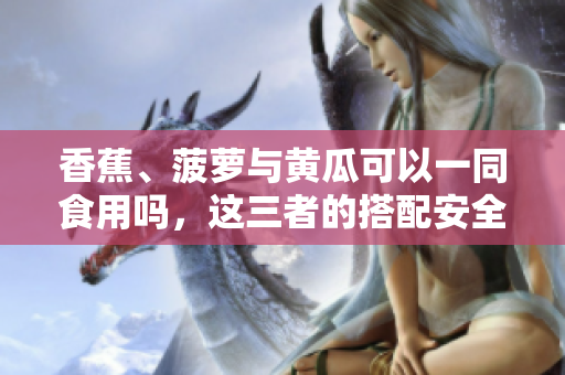 香蕉、菠蘿與黃瓜可以一同食用嗎，這三者的搭配安全合適嗎？