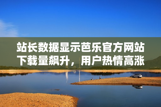 站長(zhǎng)數(shù)據(jù)顯示芭樂(lè)官方網(wǎng)站下載量飆升，用戶熱情高漲