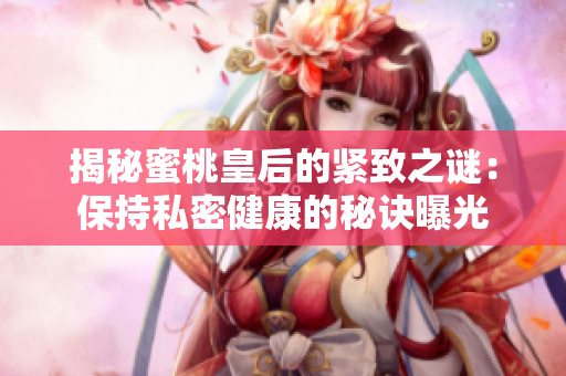 揭秘蜜桃皇后的緊致之謎：保持私密健康的秘訣曝光