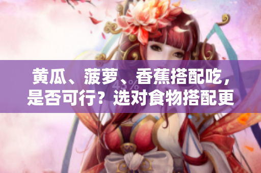黃瓜、菠蘿、香蕉搭配吃，是否可行？選對(duì)食物搭配更健康。