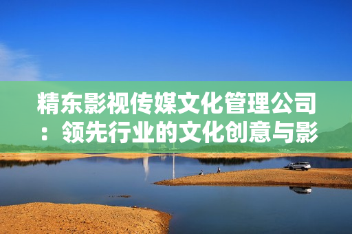 精東影視傳媒文化管理公司：領(lǐng)先行業(yè)的文化創(chuàng)意與影視制作服務(wù)提供商