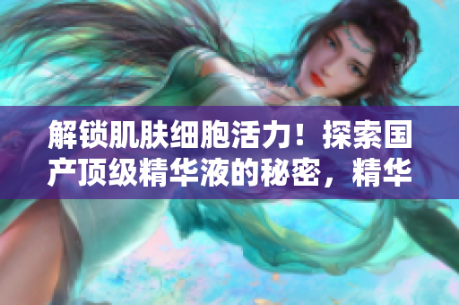 解鎖肌膚細(xì)胞活力！探索國(guó)產(chǎn)頂級(jí)精華液的秘密，精華液網(wǎng)站獨(dú)家揭秘