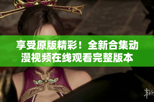 享受原版精彩！全新合集動(dòng)漫視頻在線觀看完整版本
