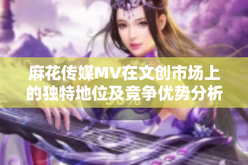 麻花傳媒MV在文創(chuàng)市場上的獨特地位及競爭優(yōu)勢分析